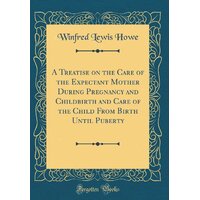 A Treatise on the Care of the Expectant Mother During Pregnancy and Childbirth and Care of the Child from Birth Until Puberty (Classic Reprint) Book