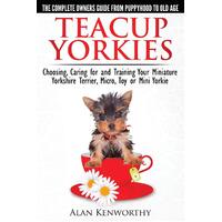 Teacup Yorkies - The Complete Owners Guide. Choosing, Caring for and Training Your Miniature Yorkshire Terrier, Micro, Toy or Mini Yorkie. Book