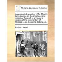 An Accurate Translation of Dr. Mead's Latin Treatise on the Small-Pox and Measles. to Which Is Annexed a Version of the Commentary of Rhazes; ... on t