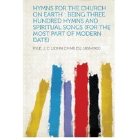 Hymns for the Church on Earth: Being Three Hundred Hymns and Spiritual Songs (for the Most Part of Modern Date) - Ryle J. C. (John Charles) 