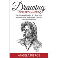 Drawing For Beginners: The Ultimate Drawing Art, Sketching, Pencil Drawing Techniques, Exercises and Lessons Guide - Angela Pierce