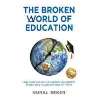 The Broken World of Education: How Overhauling the Current Antiquated System will Allow our Kids to Thrive - Nural Seker