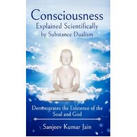 Consciousness Explained Scientifically by Substance Dualism: Demonstrates the Existence of the Soul and God - Sanjeev Kumar Jain