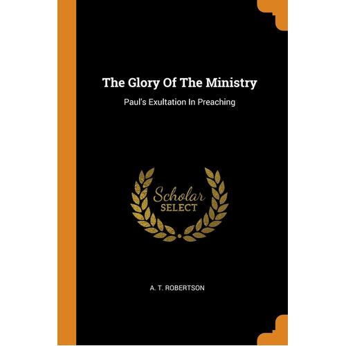 The Glory Of The Ministry: Pauls Exultation In Preaching - A. T. Robertson