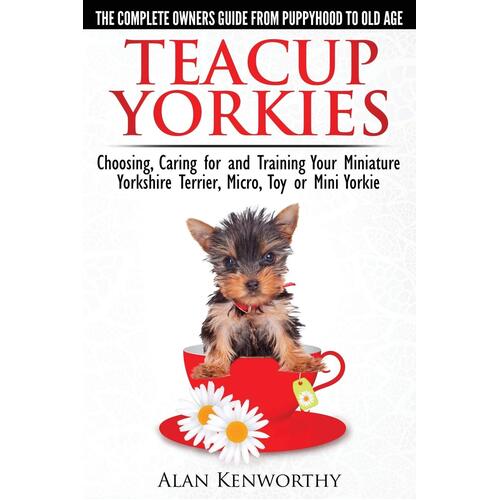 Teacup Yorkies - The Complete Owners Guide. Choosing, Caring for and Training Your Miniature Yorkshire Terrier, Micro, Toy or Mini Yorkie. Book