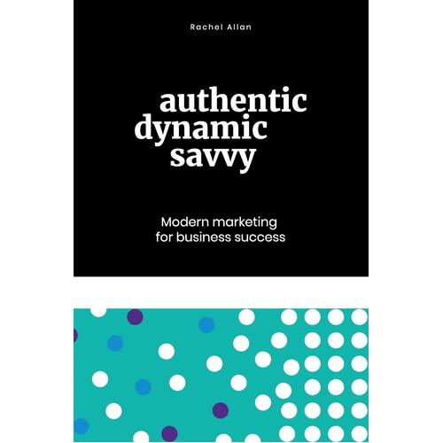 Authentic, Dynamic, Savvy: Modern Marketing for Business Success - Rachel Allan