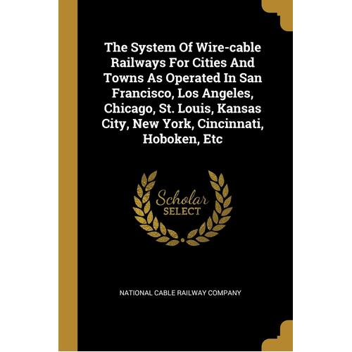 The System Of Wire-cable Railways For Cities And Towns As Operated In San Francisco, Los Angeles, Chicago, St. Louis, Kansas City, New York, 