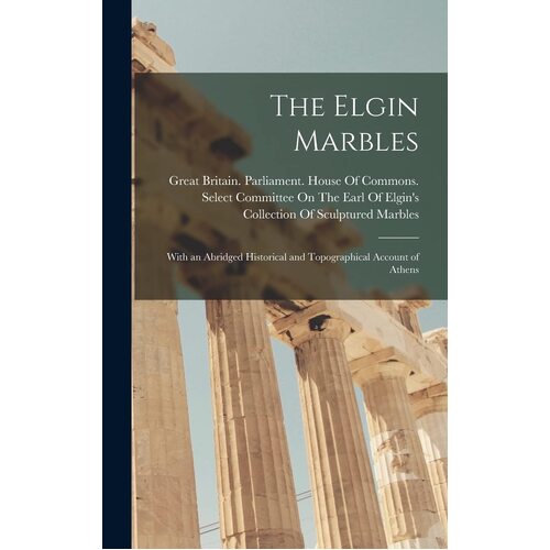 The Elgin Marbles: With an Abridged Historical and Topographical Account of Athens - Great Britain. Parliament. House Of C...