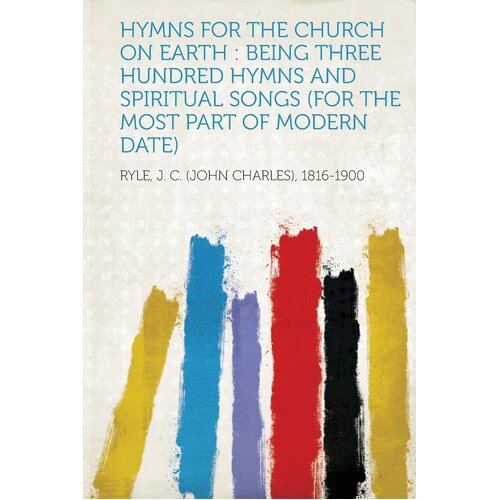 Hymns for the Church on Earth: Being Three Hundred Hymns and Spiritual Songs (for the Most Part of Modern Date) - Ryle J. C. (John Charles) 
