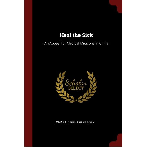 Heal the Sick: An Appeal for Medical Missions in China - Omar L. 1867-1920 Kilborn