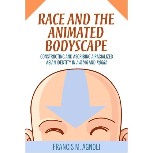 Race and the Animated Bodyscape: Constructing and Ascribing a Racialized Asian Identity in Avatar and Korra - Francis M. Agnoli