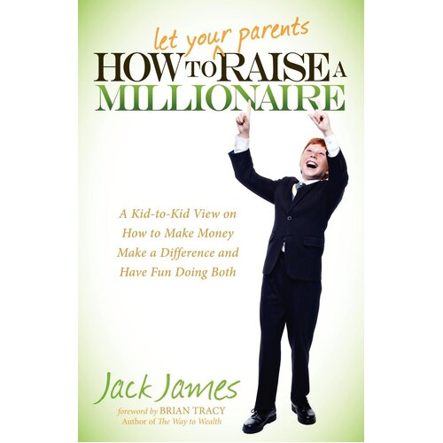 How to Let Your Parents Raise a Millionaire: A Kid-to-Kid View on How to Make Money Make a Difference and Have Fun Doing Both - Jack James