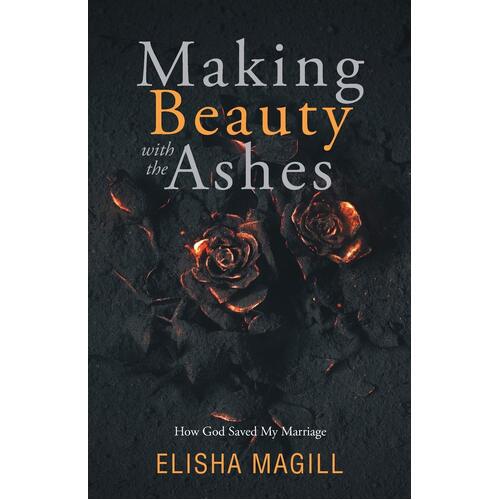Making Beauty With The Ashes: How God Saved My Marriage - Elisha Magill