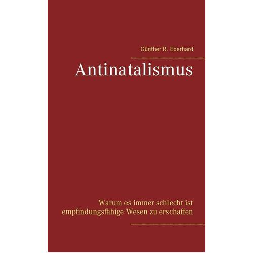 Antinatalismus: Warum es immer schlecht ist empfindungsfhige Wesen zu erschaffen - Gnther R. Eberhard